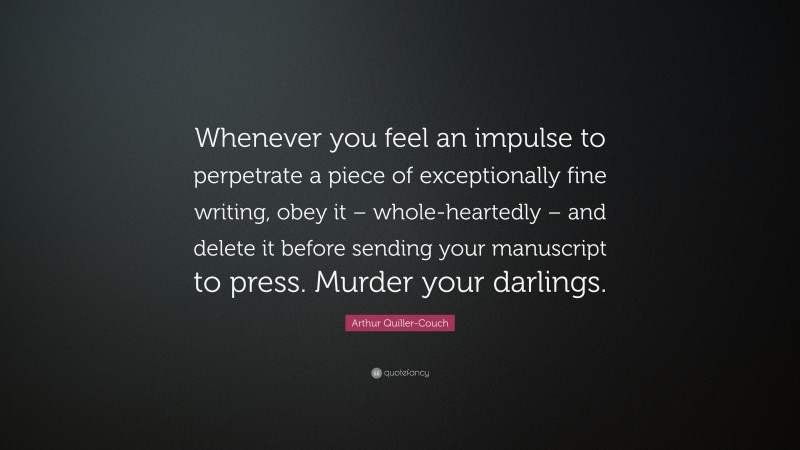 Arthur Quiller-Couch Quote: “Whenever you feel an impulse to perpetrate a piece of exceptionally fine writing, obey it – whole-heartedly – and delete it before sending your manuscript to press. Murder your darlings.”