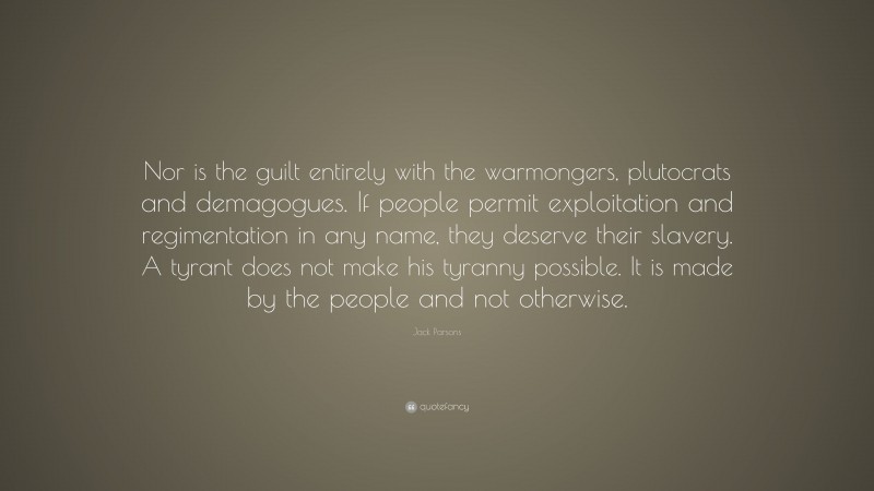 Jack Parsons Quote: “Nor is the guilt entirely with the warmongers, plutocrats and demagogues. If people permit exploitation and regimentation in any name, they deserve their slavery. A tyrant does not make his tyranny possible. It is made by the people and not otherwise.”