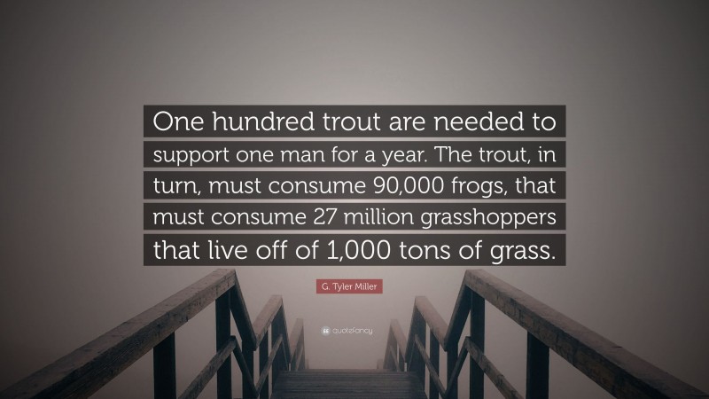 G. Tyler Miller Quote: “One hundred trout are needed to support one man for a year. The trout, in turn, must consume 90,000 frogs, that must consume 27 million grasshoppers that live off of 1,000 tons of grass.”