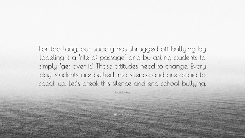 Linda Sanchez Quote: “For too long, our society has shrugged off bullying by labeling it a ‘rite of passage’ and by asking students to simply ‘get over it.’ Those attitudes need to change. Every day, students are bullied into silence and are afraid to speak up. Let’s break this silence and end school bullying.”