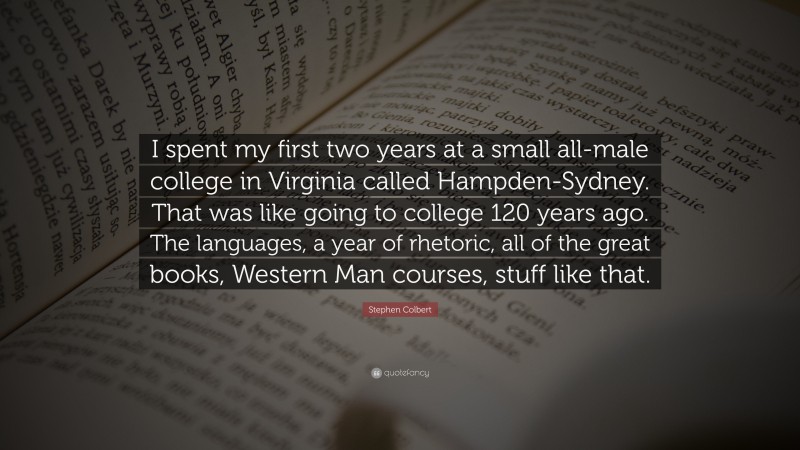 Stephen Colbert Quote: “I spent my first two years at a small all-male college in Virginia called Hampden-Sydney. That was like going to college 120 years ago. The languages, a year of rhetoric, all of the great books, Western Man courses, stuff like that.”