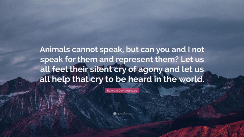 Rukmini Devi Arundale Quote: “Animals cannot speak, but can you and I not speak for them and represent them? Let us all feel their silent cry of agony and let us all help that cry to be heard in the world.”