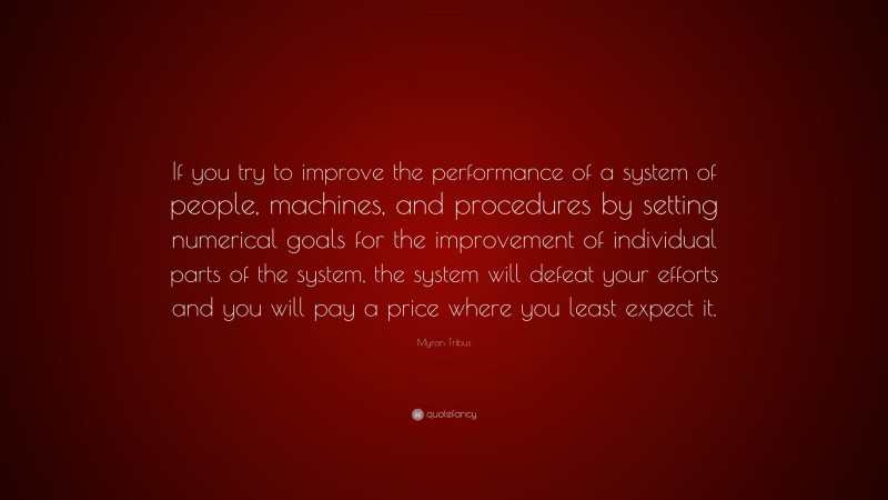 Myron Tribus Quote: “If you try to improve the performance of a system of people, machines, and procedures by setting numerical goals for the improvement of individual parts of the system, the system will defeat your efforts and you will pay a price where you least expect it.”