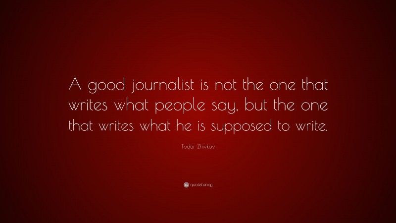 Todor Zhivkov Quote: “A good journalist is not the one that writes what people say, but the one that writes what he is supposed to write.”