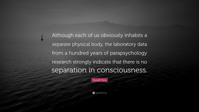 Russell Targ Quote: “Although each of us obviously inhabits a separate physical body, the laboratory data from a hundred years of parapsychology research strongly indicate that there is no separation in consciousness.”