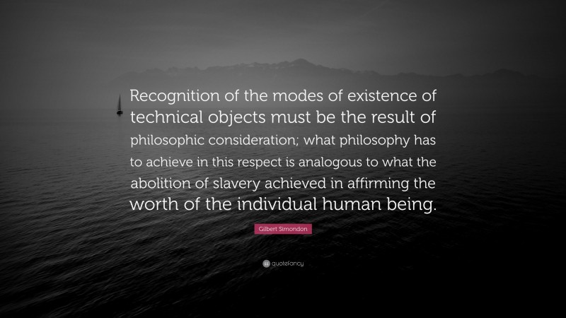 Gilbert Simondon Quote: “Recognition of the modes of existence of technical objects must be the result of philosophic consideration; what philosophy has to achieve in this respect is analogous to what the abolition of slavery achieved in affirming the worth of the individual human being.”