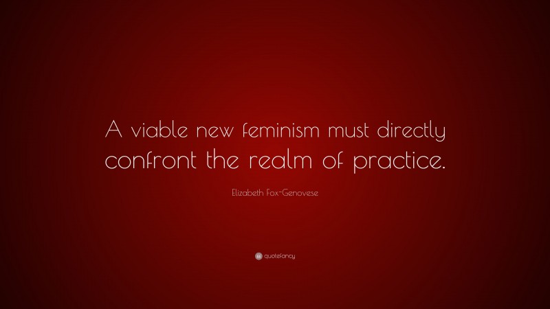Elizabeth Fox-Genovese Quote: “A viable new feminism must directly confront the realm of practice.”