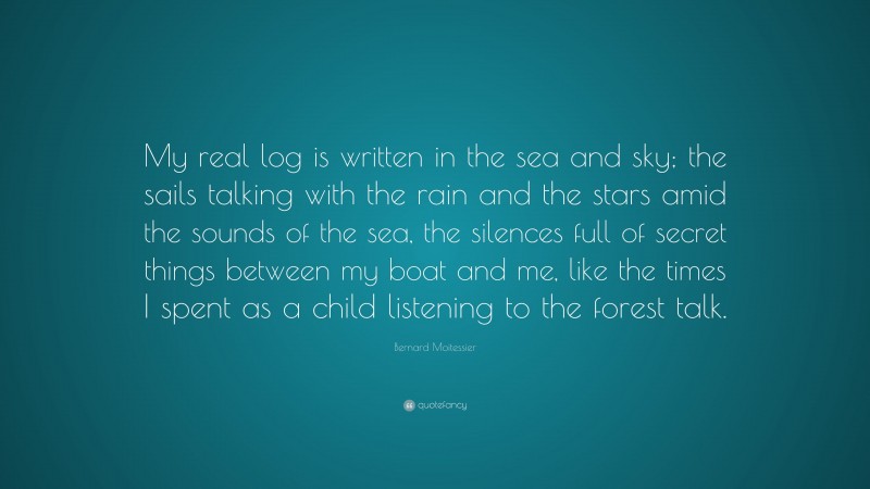 Bernard Moitessier Quote: “My real log is written in the sea and sky; the sails talking with the rain and the stars amid the sounds of the sea, the silences full of secret things between my boat and me, like the times I spent as a child listening to the forest talk.”