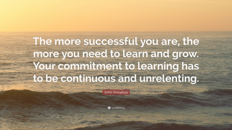 John Donahoe Quote: “The more successful you are, the more you need to learn and grow. Your commitment to learning has to be continuous and unrelenting.”
