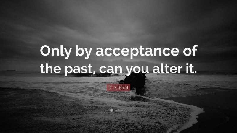 T. S. Eliot Quote: “Only by acceptance of the past, can you alter it.”