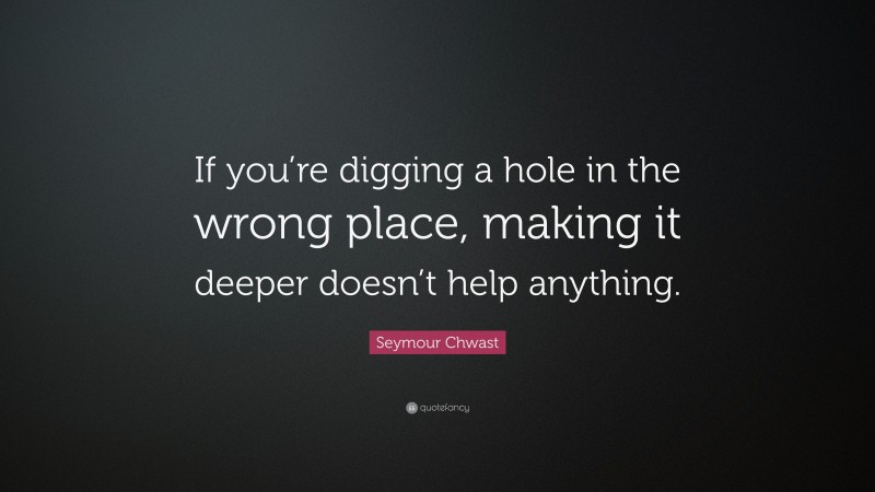 Seymour Chwast Quote: “If you’re digging a hole in the wrong place, making it deeper doesn’t help anything.”