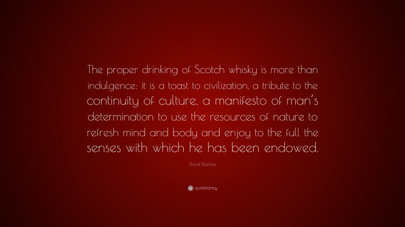 David Daiches Quote: “The proper drinking of Scotch whisky is more than indulgence: it is a toast to civilization, a tribute to the continuity of culture, a manifesto of man’s determination to use the resources of nature to refresh mind and body and enjoy to the full the senses with which he has been endowed.”