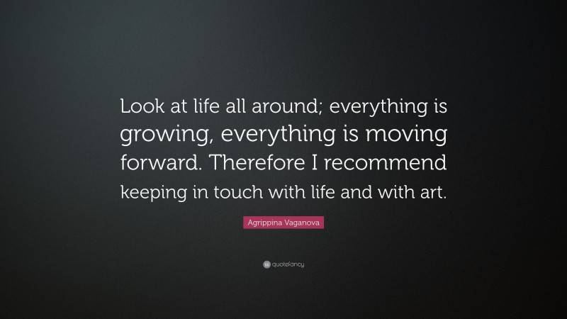 Agrippina Vaganova Quote: “Look at life all around; everything is growing, everything is moving forward. Therefore I recommend keeping in touch with life and with art.”