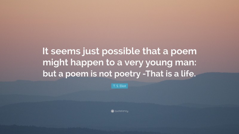 T. S. Eliot Quote: “It seems just possible that a poem might happen to a very young man: but a poem is not poetry -That is a life.”