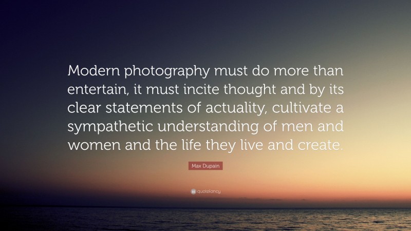 Max Dupain Quote: “Modern photography must do more than entertain, it must incite thought and by its clear statements of actuality, cultivate a sympathetic understanding of men and women and the life they live and create.”