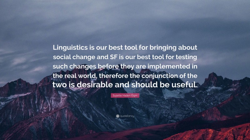 Suzette Haden Elgin Quote: “Linguistics is our best tool for bringing about social change and SF is our best tool for testing such changes before they are implemented in the real world, therefore the conjunction of the two is desirable and should be useful.”