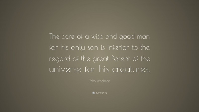 John Woolman Quote: “The care of a wise and good man for his only son is inferior to the regard of the great Parent of the universe for his creatures.”