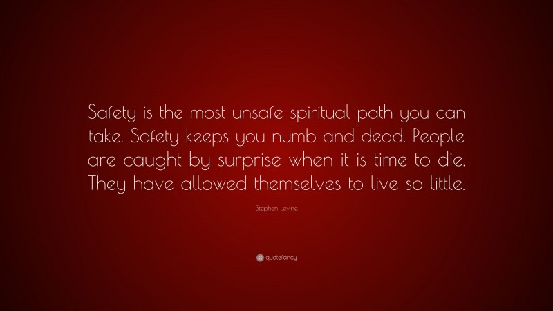 Stephen Levine Quote: “Safety is the most unsafe spiritual path you can take. Safety keeps you numb and dead. People are caught by surprise when it is time to die. They have allowed themselves to live so little.”