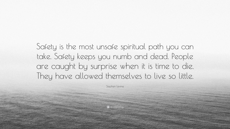 Stephen Levine Quote: “Safety is the most unsafe spiritual path you can take. Safety keeps you numb and dead. People are caught by surprise when it is time to die. They have allowed themselves to live so little.”