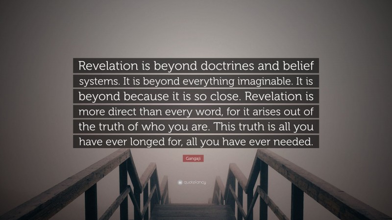 Gangaji Quote: “Revelation is beyond doctrines and belief systems. It is beyond everything imaginable. It is beyond because it is so close. Revelation is more direct than every word, for it arises out of the truth of who you are. This truth is all you have ever longed for, all you have ever needed.”