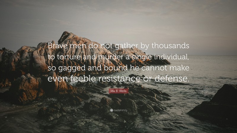 Ida B. Wells Quote: “Brave men do not gather by thousands to torture and murder a single individual, so gagged and bound he cannot make even feeble resistance or defense.”