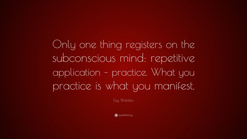 Fay Weldon Quote: “Only one thing registers on the subconscious mind: repetitive application – practice. What you practice is what you manifest.”
