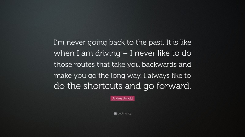 Andrea Arnold Quote: “I’m never going back to the past. It is like when I am driving – I never like to do those routes that take you backwards and make you go the long way. I always like to do the shortcuts and go forward.”