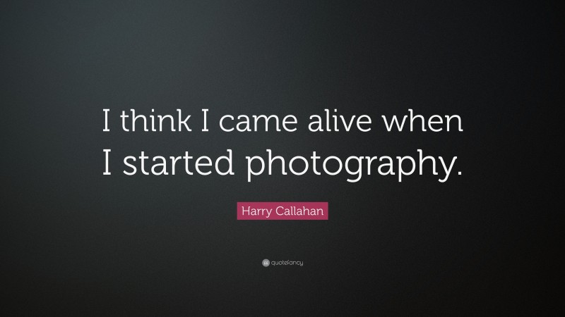 Harry Callahan Quote: “I think I came alive when I started photography.”