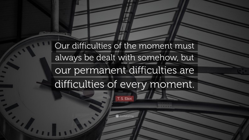 T. S. Eliot Quote: “Our difficulties of the moment must always be dealt with somehow, but our permanent difficulties are difficulties of every moment.”