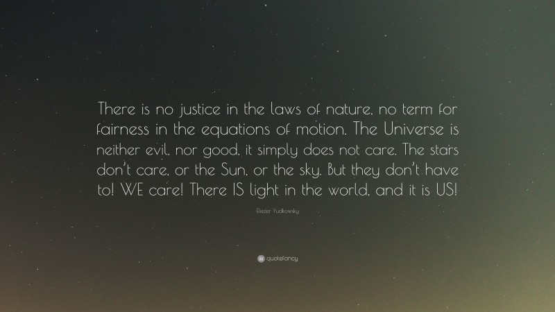 Eliezer Yudkowsky Quote: “There is no justice in the laws of nature, no term for fairness in the equations of motion. The Universe is neither evil, nor good, it simply does not care. The stars don’t care, or the Sun, or the sky. But they don’t have to! WE care! There IS light in the world, and it is US!”