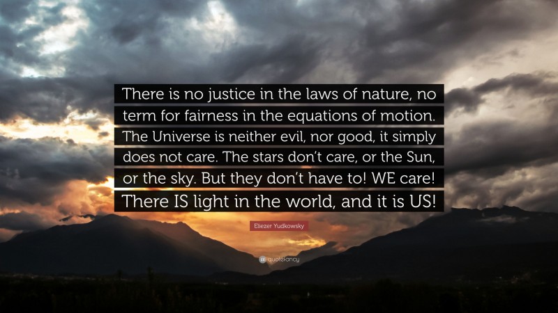Eliezer Yudkowsky Quote: “There is no justice in the laws of nature, no term for fairness in the equations of motion. The Universe is neither evil, nor good, it simply does not care. The stars don’t care, or the Sun, or the sky. But they don’t have to! WE care! There IS light in the world, and it is US!”