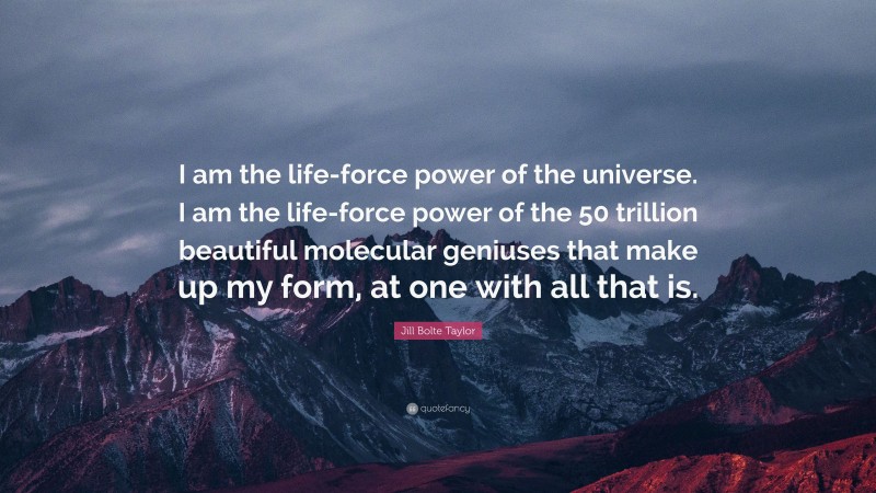 Jill Bolte Taylor Quote: “I am the life-force power of the universe. I am the life-force power of the 50 trillion beautiful molecular geniuses that make up my form, at one with all that is.”