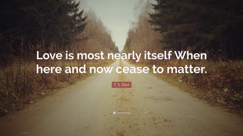 T. S. Eliot Quote: “Love is most nearly itself When here and now cease to matter.”