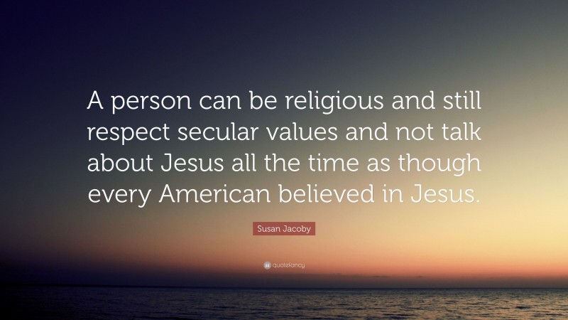 Susan Jacoby Quote: “A person can be religious and still respect secular values and not talk about Jesus all the time as though every American believed in Jesus.”