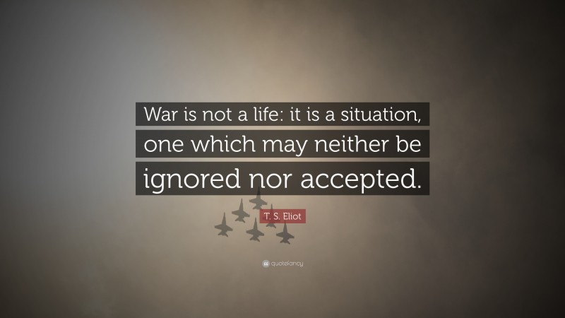 T. S. Eliot Quote: “War is not a life: it is a situation, one which may neither be ignored nor accepted.”