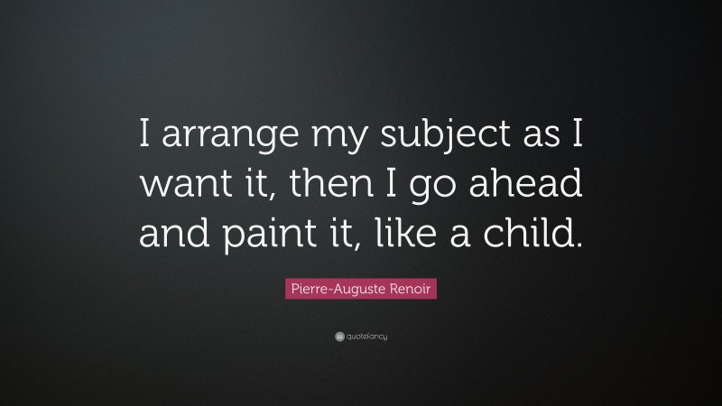 Pierre-Auguste Renoir Quote: “I arrange my subject as I want it, then I go ahead and paint it, like a child.”