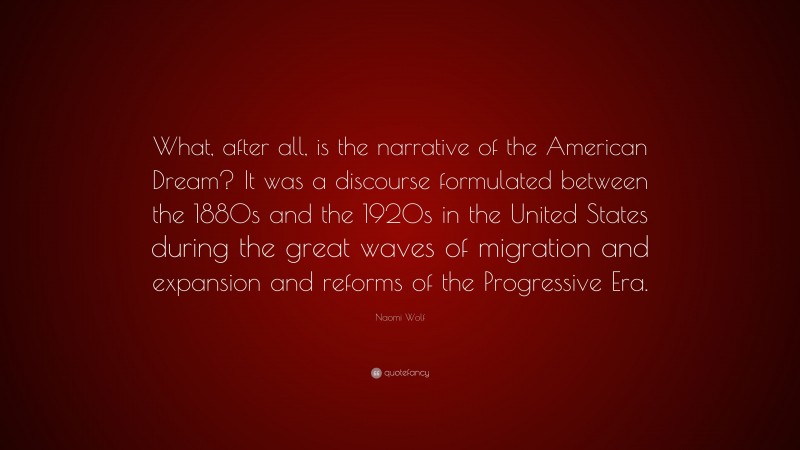 Naomi Wolf Quote: “What, after all, is the narrative of the American Dream? It was a discourse formulated between the 1880s and the 1920s in the United States during the great waves of migration and expansion and reforms of the Progressive Era.”