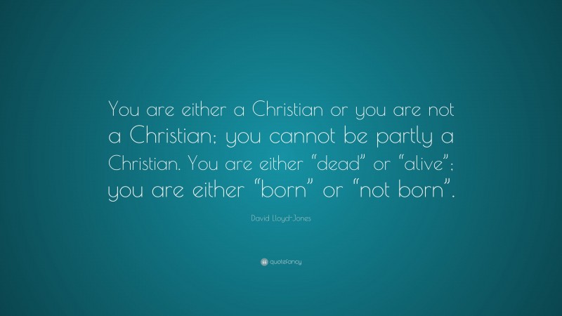 David Lloyd-Jones Quote: “You are either a Christian or you are not a Christian; you cannot be partly a Christian. You are either “dead” or “alive”; you are either “born” or “not born”.”