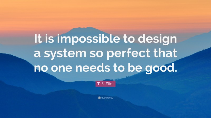 T. S. Eliot Quote: “It is impossible to design a system so perfect that no one needs to be good.”