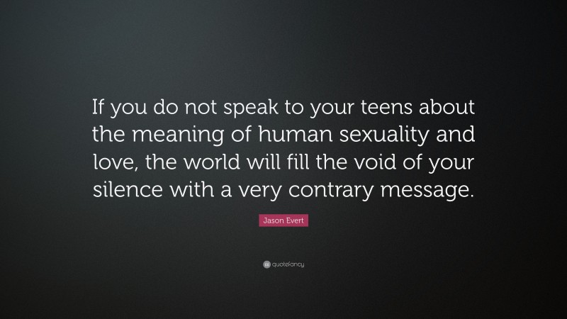 Jason Evert Quote: “If you do not speak to your teens about the meaning of human sexuality and love, the world will fill the void of your silence with a very contrary message.”
