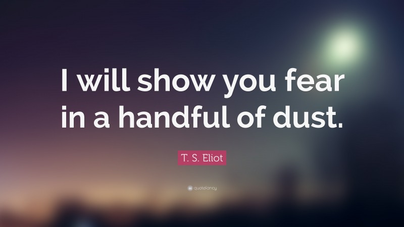 T. S. Eliot Quote: “I will show you fear in a handful of dust.”