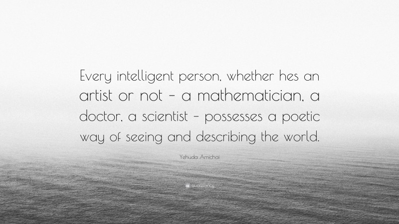 Yehuda Amichai Quote: “Every intelligent person, whether hes an artist or not – a mathematician, a doctor, a scientist – possesses a poetic way of seeing and describing the world.”