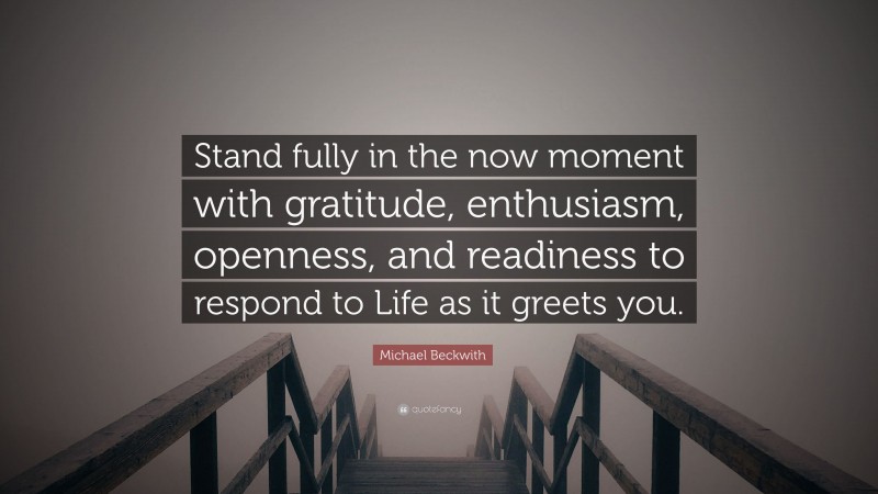 Michael Beckwith Quote: “Stand fully in the now moment with gratitude, enthusiasm, openness, and readiness to respond to Life as it greets you.”