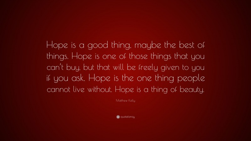 Matthew Kelly Quote: “Hope is a good thing, maybe the best of things. Hope is one of those things that you can’t buy, but that will be freely given to you if you ask. Hope is the one thing people cannot live without. Hope is a thing of beauty.”