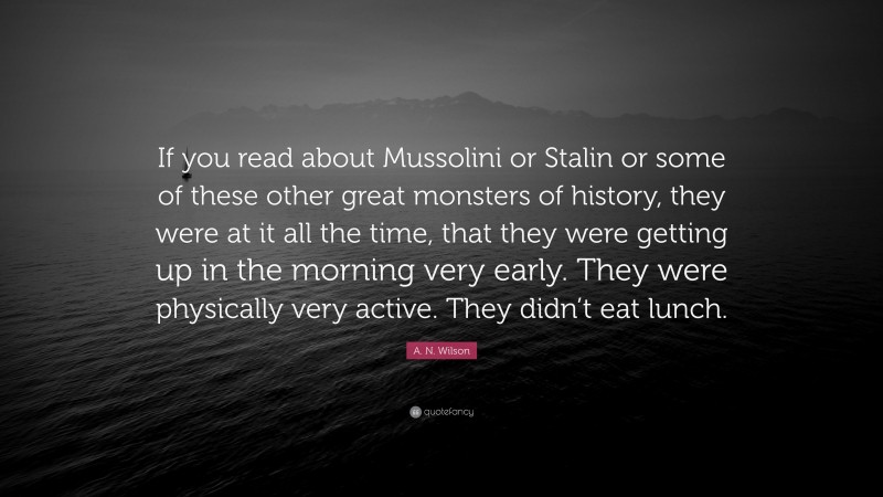 A. N. Wilson Quote: “If you read about Mussolini or Stalin or some of these other great monsters of history, they were at it all the time, that they were getting up in the morning very early. They were physically very active. They didn’t eat lunch.”
