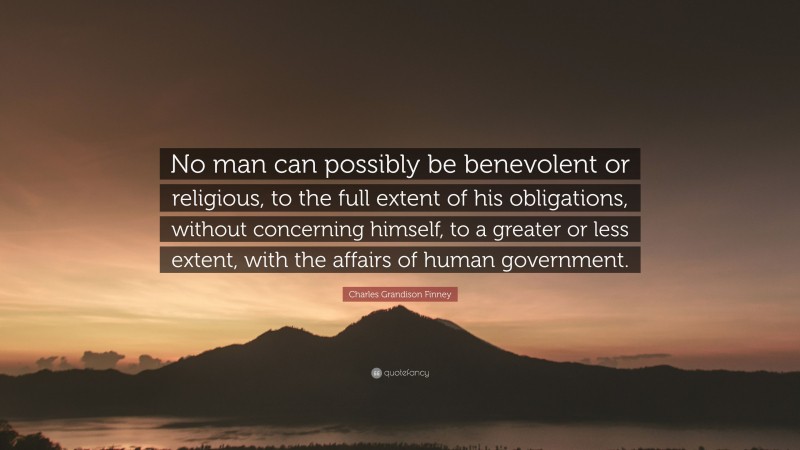 Charles Grandison Finney Quote: “No man can possibly be benevolent or religious, to the full extent of his obligations, without concerning himself, to a greater or less extent, with the affairs of human government.”