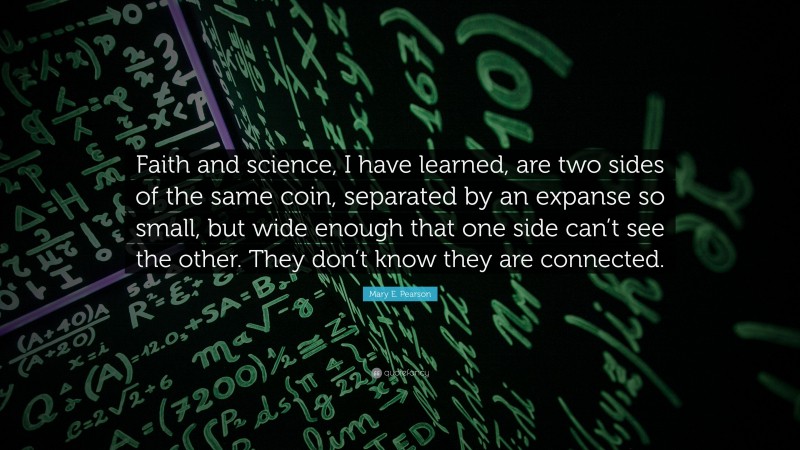 Mary E. Pearson Quote: “Faith and science, I have learned, are two sides of the same coin, separated by an expanse so small, but wide enough that one side can’t see the other. They don’t know they are connected.”