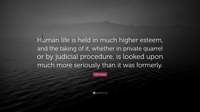 Elihu Root Quote: “Human life is held in much higher esteem, and the taking of it, whether in private quarrel or by judicial procedure, is looked upon much more seriously than it was formerly.”