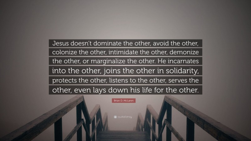 Brian D. McLaren Quote: “Jesus doesn’t dominate the other, avoid the other, colonize the other, intimidate the other, demonize the other, or marginalize the other. He incarnates into the other, joins the other in solidarity, protects the other, listens to the other, serves the other, even lays down his life for the other.”
