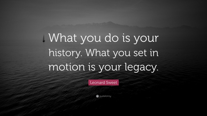 Leonard Sweet Quote: “What you do is your history. What you set in motion is your legacy.”